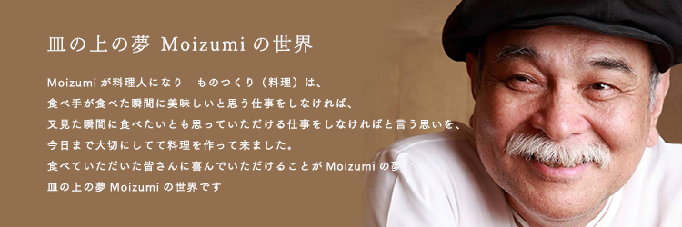 皿の上の夢 Moizumiの世界 Moizumiが料理人になり　ものつくり（料理）は、 食べ手が食べた瞬間に美味しいと思う仕事をしなければ、 又見た瞬間に食べたいとも思っていただける仕事をしなければと言う思いを、 今日まで大切にしてて料理を作って来ました。 食べていただいた皆さんに喜んでいただけることがMoizumiの夢 皿の上の夢Moizumiの世界です